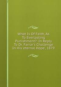 What Is Of Faith, As To Everlasting Punishment?: In Reply To Dr. Farrar's Challenge In His 'eternal Hope', 1879