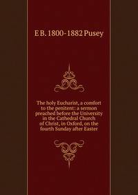 The holy Eucharist, a comfort to the penitent: a sermon preached before the University in the Cathedral Church of Christ, in Oxford, on the fourth Sunday after Easter