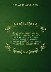 An Historical enquiry into the probable causes of the rationalist character lately predominant in the theology of Germany: to which is prefixed, a . on German Protestantism ; translated from