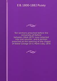 Ten sermons preached before the University of Oxford between 1864-1879: now collected into one volume ; and A sermon preached at the opening of the chapel of Keble College on S. Mark's day, 1876