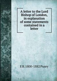 A letter to the Lord Bishop of London, in explanation of some statements contained in a letter