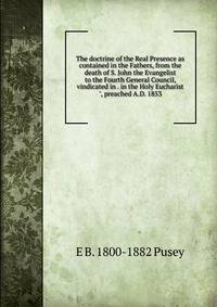 The doctrine of the Real Presence as contained in the Fathers, from the death of S. John the Evangelist to the Fourth General Council, vindicated in . in the Holy Eucharist", preached A.D. 1853