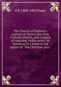 The Church of England a portion of Christ's one Holy Catholic Church, and a means of restoring visible unity; an Eirenicon in a letter to the author of "The Christian year."