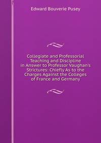 Collegiate and Professorial Teaching and Discipline in Answer to Professor Vaughan's Strictures: Chiefly As to the Charges Against the Colleges of France and Germany