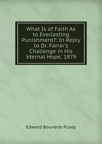 What Is of Faith As to Everlasting Punishment?: In Reply to Dr. Farrar's Challenge in His 'eternal Hope,' 1879