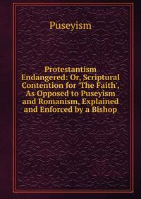 Protestantism Endangered: Or, Scriptural Contention for 'The Faith', As Opposed to Puseyism and Romanism, Explained and Enforced by a Bishop