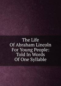 The Life Of Abraham Lincoln For Young People: Told In Words Of One Syllable