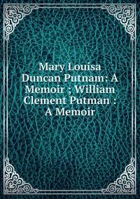 Mary Louisa Duncan Putnam: A Memoir ; William Clement Putman : A Memoir