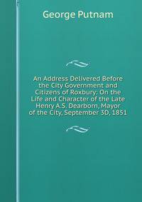 An Address Delivered Before the City Government and Citizens of Roxbury: On the Life and Character of the Late Henry A.S. Dearborn, Mayor of the City, September 3D, 1851