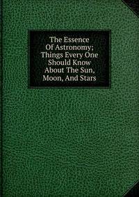 The Essence Of Astronomy; Things Every One Should Know About The Sun, Moon, And Stars