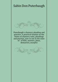 Puterbaugh's chancery pleading and practice: A practical treatise on the forms of chancery suits, pleadings and practice, now in use in the state of . of bills, answers, pleas, demurrers, exceptio