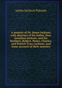 A memoir of Dr. James Jackson; with sketches of his father, Hon. Jonathan Jackson, and his brothers, Robert, Henry, Charles, and Patrick Tracy Jackson; and some account of their ancestry