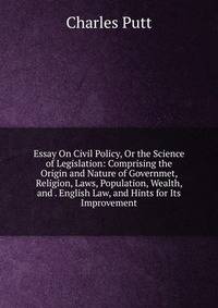 Essay On Civil Policy, Or the Science of Legislation: Comprising the Origin and Nature of Governmet, Religion, Laws, Population, Wealth, and . English Law, and Hints for Its Improvement