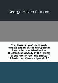 The Censorship of the Church of Rome and Its Influence Upon the Production and Distribution of Literature: A Study of the History of the Prohibitory . the Effects of Protestant Censorship and of C
