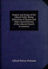 Singers and Songs of the Liberal Faith: Being Selections of Hymns and Other Sacred Poems of the Liberal Church in America