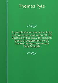 A paraphrase on the Acts of the Holy Apostles, and upon all the Epistles of the New Testament: being a. supplement to Dr. Clarke's Paraphrase on the Four Gospels