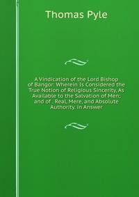 A Vindication of the Lord Bishop of Bangor: Wherein Is Considered the True Notion of Religious Sincerity, As Available to the Salvation of Men; and of . Real, Mere, and Absolute Authority. in Answer