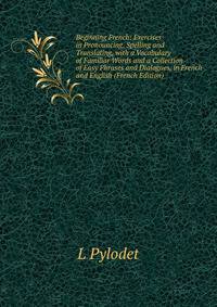 Beginning French: Exercises in Pronouncing, Spelling and Translating, with a Vocabulary of Familiar Words and a Collection of Easy Phrases and Dialogues, in French and English (French Edition)