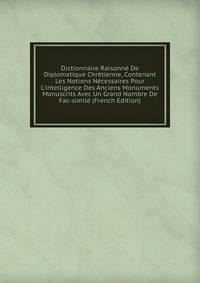 Dictionnaire Raisonn? De Diplomatique Chr?tienne, Contenant Les Notions N?cessaires Pour L'intelligence Des Anciens Monuments Manuscrits Avec Un Grand Nombre De Fac-simil? (French Edition)