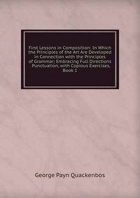 First Lessons in Composition: In Which the Principles of the Art Are Developed in Connection with the Principles of Grammar; Embracing Full Directions . Punctuation, with Copious Exercises, Book 1