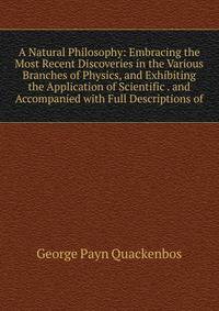 A Natural Philosophy: Embracing the Most Recent Discoveries in the Various Branches of Physics, and Exhibiting the Application of Scientific . and Accompanied with Full Descriptions of
