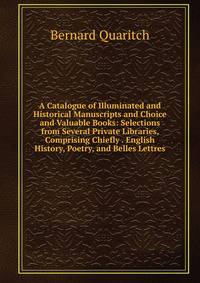 A Catalogue of Illuminated and Historical Manuscripts and Choice and Valuable Books: Selections from Several Private Libraries, Comprising Chiefly . English History, Poetry, and Belles Lettres