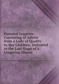 Parental Legacies: Consisting of Advice from a Lady of Quality to Her Children. Delivered in the Last Stage of a Lingering Illness