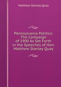Pennsylvania Politics: The Campaign of 1900 As Set Forth in the Speeches of Hon. Matthew Stanley Quay