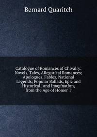 Catalogue of Romances of Chivalry: Novels, Tales, Allegorical Romances; Apologues, Fables, National Legends; Popular Ballads, Epic and Historical . and Imagination, from the Age of Homer T