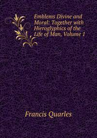 Emblems Divine and Moral: Together with Hieroglyphics of the Life of Man, Volume 1