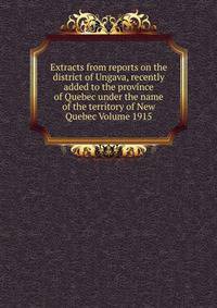 Extracts from reports on the district of Ungava, recently added to the province of Quebec under the name of the territory of New Quebec Volume 1915