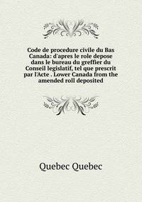 Code de procedure civile du Bas Canada: d'apres le role depose dans le bureau du greffier du Conseil legislatif, tel que prescrit par l'Acte . Lower Canada from the amended roll deposited