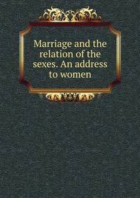 Marriage and the relation of the sexes. An address to women