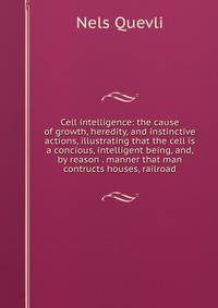 Cell intelligence: the cause of growth, heredity, and instinctive actions, illustrating that the cell is a concious, intelligent being, and, by reason . manner that man contructs houses, railroad