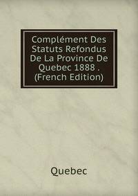Complement Des Statuts Refondus De La Province De Quebec 1888 . (French Edition)