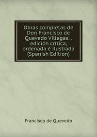 Obras completas de Don Francisco de Quevedo Villegas: . edicion critica, ordenada e ilustrada (Spanish Edition)