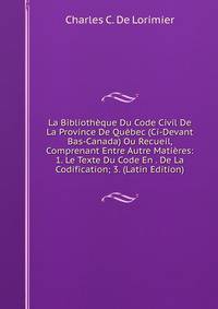 La Bibliotheque Du Code Civil De La Province De Quebec (Ci-Devant Bas-Canada) Ou Recueil, Comprenant Entre Autre Matieres: 1. Le Texte Du Code En . De La Codification; 3. (Latin Edition)
