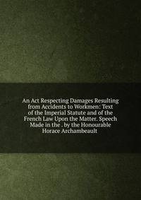 An Act Respecting Damages Resulting from Accidents to Workmen: Text of the Imperial Statute and of the French Law Upon the Matter. Speech Made in the . by the Honourable Horace Archambeault .