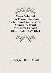 Cases Selected from Those Heard and Determined in the Vice-Admiralty Court for Lower Canada 1836-1856; 1859-1874.