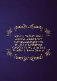 Report of the State Trials: Before a General Court Martial Held at Montreal in 1838-9: Exhibiting a Complete History of the Late Rebellion in Lower Canada .