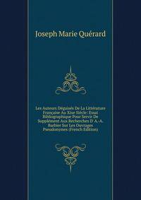 Les Auteurs D?guis?s De La Litt?rature Fran?aise Au Xixe Si?cle: Essai Bibliographique Pour Servir De Suppl?ment Aux Recherches D' A.-A. Barbier Sur Les Ouvrages Pseudonymes (French Edition)