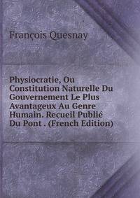 Physiocratie, Ou Constitution Naturelle Du Gouvernement Le Plus Avantageux Au Genre Humain. Recueil Publie Du Pont . (French Edition)
