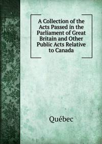 A Collection of the Acts Passed in the Parliament of Great Britain and Other Public Acts Relative to Canada