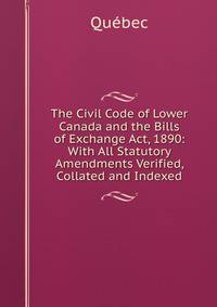 The Civil Code of Lower Canada and the Bills of Exchange Act, 1890: With All Statutory Amendments Verified, Collated and Indexed