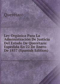 Ley Organica Para La Administracion De Justicia Del Estado De Queretaro: Espedida En 22 De Enero De 1857 (Spanish Edition)