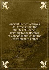 Ancient French Archives Or Extracts from the Minutes of Council Relating to the Records of Canada While Under the Government of France