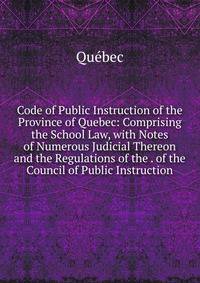 Code of Public Instruction of the Province of Quebec: Comprising the School Law, with Notes of Numerous Judicial Thereon and the Regulations of the . of the Council of Public Instruction