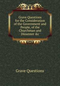 Grave Questions for the Consideration of the Government and People, of the Churchman and Dissenter &amp;c