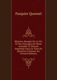 Histoire Abreg?e De La Vie Et Des Ouvrages De Mons Arnauld: Ci-Devant Imprim?e Sous Le Titre De Question Curieuse &amp;c (French Edition)