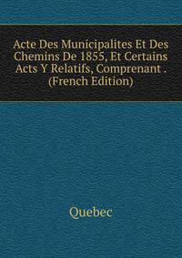 Acte Des Municipalites Et Des Chemins De 1855, Et Certains Acts Y Relatifs, Comprenant . (French Edition)